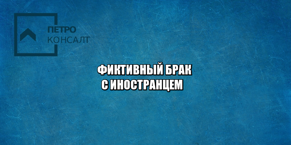 мигранты брак рф, брак с иностранцем рф, фиктивный брак ответственность, брак с россиянином льготы, юристы петроконсалт