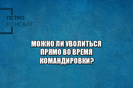 командировка 2021, увольнение 2021, увольнение из командировки, не выполнил служебное задание, юристы петроконсалт