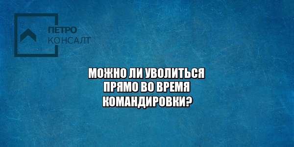 командировка 2021, увольнение 2021, увольнение из командировки, не выполнил служебное задание, юристы петроконсалт