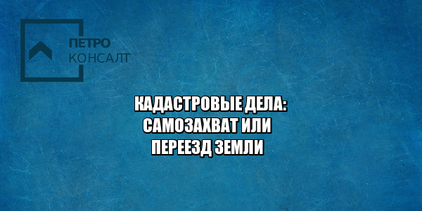 кадастровая стоимость, снижение кадастровой стоимости, самозахват земли, переезд земли, юристы петроконсалт