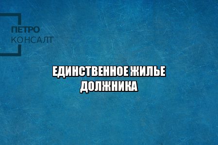 единственное жилье должника, единственное жилье взыскание, единственное жилье критерии, кредиторы и единственное жилье, юристы петроконсалт