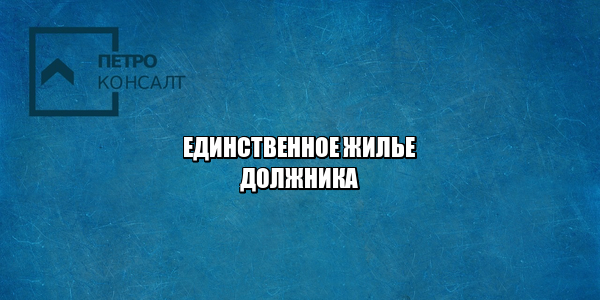 единственное жилье должника, единственное жилье взыскание, единственное жилье критерии, кредиторы и единственное жилье, юристы петроконсалт