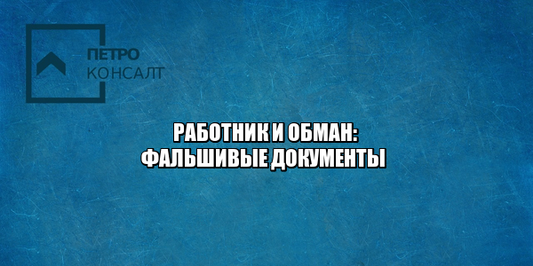 работник и обман, работник предоставил фальшивые документы, работник принес фальшивый диплом, сотрудник предоставил фальшивую трудовую книжку, юристы петроконсалт