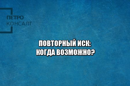 повторный иск, иск по тем же основание, повторная подача иска, иск по схожим основаниям, подача иска по новым основаниям, юристы петроконсалт