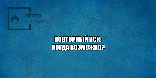 повторный иск, иск по тем же основание, повторная подача иска, иск по схожим основаниям, подача иска по новым основаниям, юристы петроконсалт