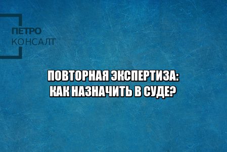 повторная экспертиза, как назначить повторную экспертизу, условия повторной экспертизы, не согласен с судебной экспертизой, оспорить судебную экспертизу, ходатайство о назначении экспертизы, юристы петроконсалт