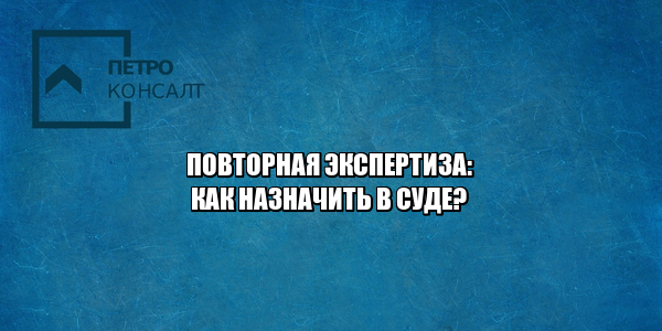 повторная экспертиза, как назначить повторную экспертизу, условия повторной экспертизы, не согласен с судебной экспертизой, оспорить судебную экспертизу, ходатайство о назначении экспертизы, юристы петроконсалт