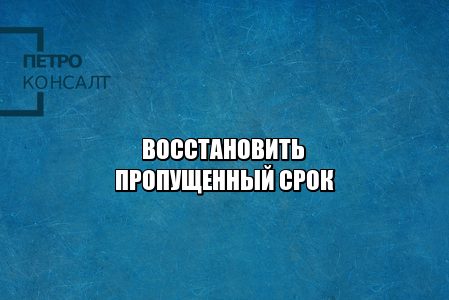 как восстановить пропущенный срок, можно ли восстановить пропущенный срок, если пропустил срок, причины восстановления срока, причины пропуска срока, юристы петроконсалт