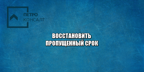 как восстановить пропущенный срок, можно ли восстановить пропущенный срок, если пропустил срок, причины восстановления срока, причины пропуска срока, юристы петроконсалт