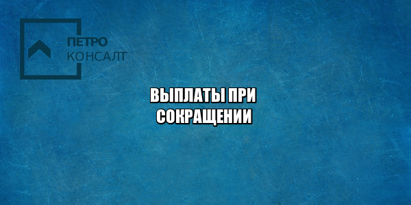 какие выплаты положены при увольнении, выплаты сокращение, выплаты увольнение, оплата увольнение, оплата сокращение, юристы петроконсалт
