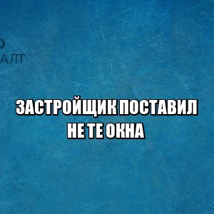 застройщик проблемы, застройщик поставил не те окна, застройщик ремонт, застройщик замена, юристы петроконсалт