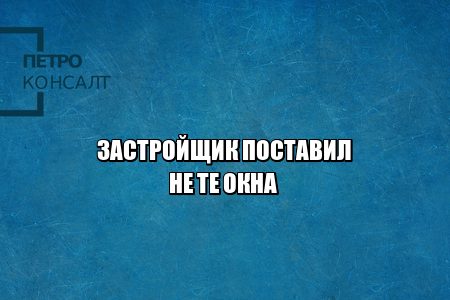 застройщик проблемы, застройщик поставил не те окна, застройщик ремонт, застройщик замена, юристы петроконсалт