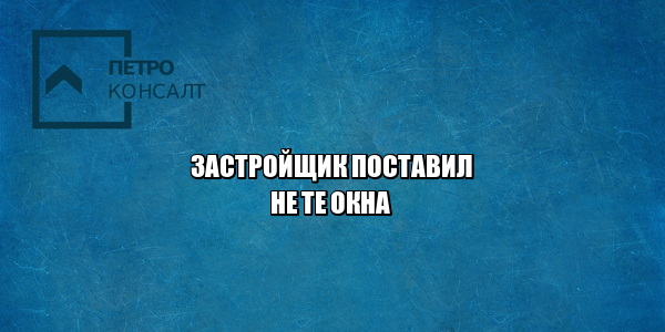 застройщик проблемы, застройщик поставил не те окна, застройщик ремонт, застройщик замена, юристы петроконсалт