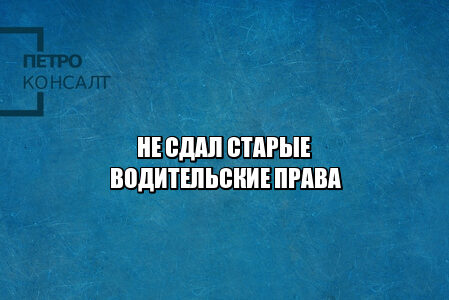 не сдал старые водительские права, не сдал права не получил новые, не сдал документы на права, нужно ли приносить старые права, потерял старые права, юристы петроконсалт