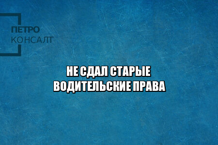 не сдал старые водительские права, не сдал права не получил новые, не сдал документы на права, нужно ли приносить старые права, потерял старые права, юристы петроконсалт