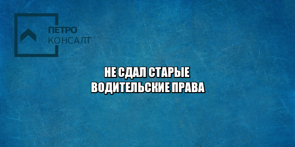 не сдал старые водительские права, не сдал права не получил новые, не сдал документы на права, нужно ли приносить старые права, потерял старые права, юристы петроконсалт