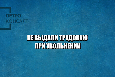 не забрал трудовую при увольнении, не отдают трудовую при увольнении, не дают трудовую, не передали трудовую, не вернули трудовую, хочу устроиться без трудовой, выдача трудовой при увольнении, юристы петроконсалт