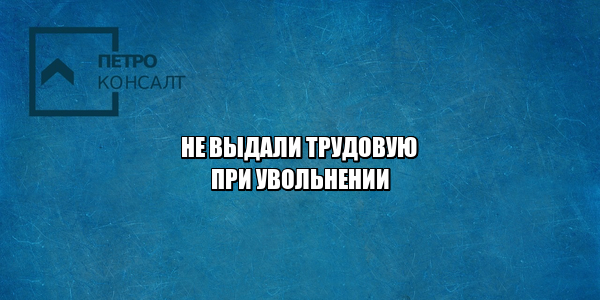 не забрал трудовую при увольнении, не отдают трудовую при увольнении, не дают трудовую, не передали трудовую, не вернули трудовую, хочу устроиться без трудовой, выдача трудовой при увольнении, юристы петроконсалт