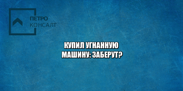 купил краденое авто, купил угнанное авто, купил авто с рук, купил авто не проверил, покупка авто проверка, покупка авто кража, покупка авто с рук, юристы петроконсалт
